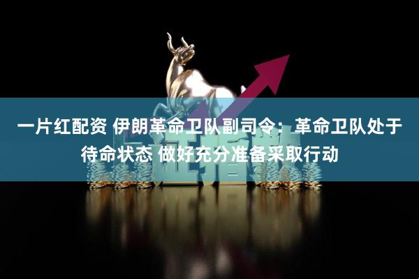 一片红配资 伊朗革命卫队副司令：革命卫队处于待命状态 做好充分准备采取行动