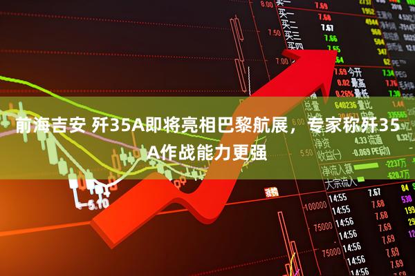 前海吉安 歼35A即将亮相巴黎航展，专家称歼35A作战能力更强