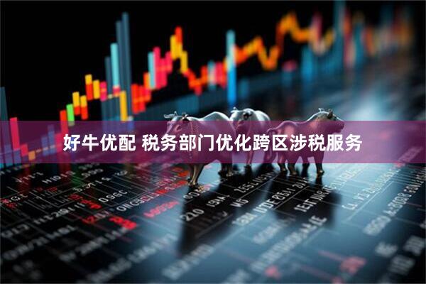 好牛优配 税务部门优化跨区涉税服务