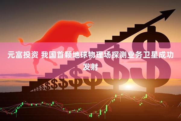 元富投资 我国首颗地球物理场探测业务卫星成功发射