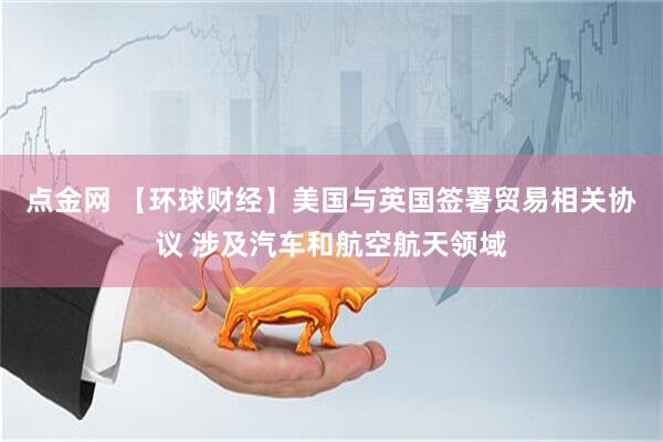 点金网 【环球财经】美国与英国签署贸易相关协议 涉及汽车和航空航天领域