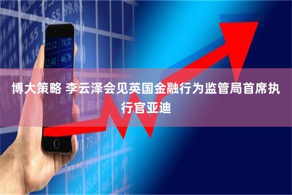 博大策略 李云泽会见英国金融行为监管局首席执行官亚迪