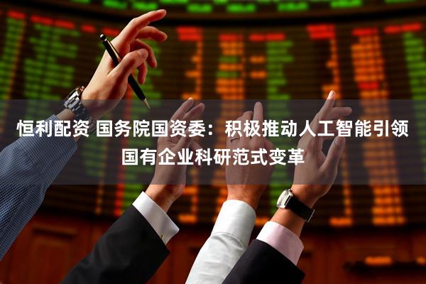 恒利配资 国务院国资委：积极推动人工智能引领国有企业科研范式变革