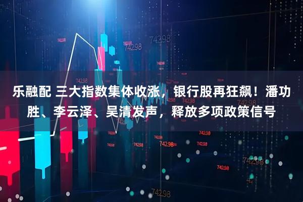 乐融配 三大指数集体收涨，银行股再狂飙！潘功胜、李云泽、吴清发声，释放多项政策信号