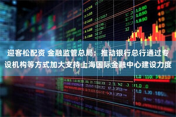 迎客松配资 金融监管总局：推动银行总行通过专设机构等方式加大支持上海国际金融中心建设力度