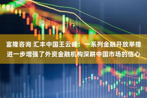 富隆咨询 汇丰中国王云峰：一系列金融开放举措进一步增强了外资金融机构深耕中国市场的信心