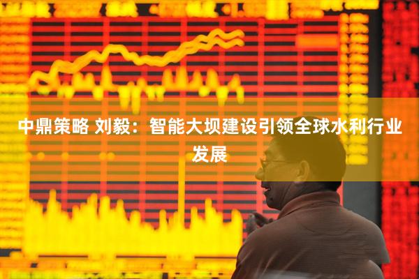 中鼎策略 刘毅：智能大坝建设引领全球水利行业发展