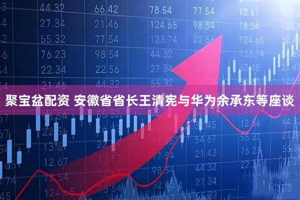 聚宝盆配资 安徽省省长王清宪与华为余承东等座谈
