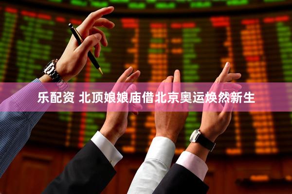 乐配资 北顶娘娘庙借北京奥运焕然新生