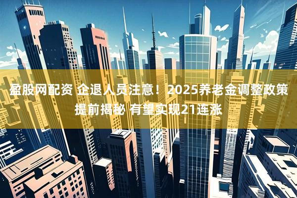 盈股网配资 企退人员注意！2025养老金调整政策提前揭秘 有望实现21连涨