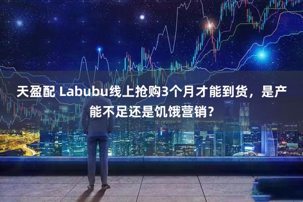 天盈配 Labubu线上抢购3个月才能到货，是产能不足还是饥饿营销？