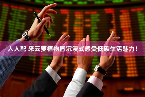 人人配 来云萝植物园沉浸式感受低碳生活魅力！