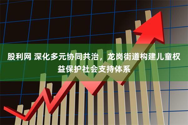 股利网 深化多元协同共治，龙岗街道构建儿童权益保护社会支持体系