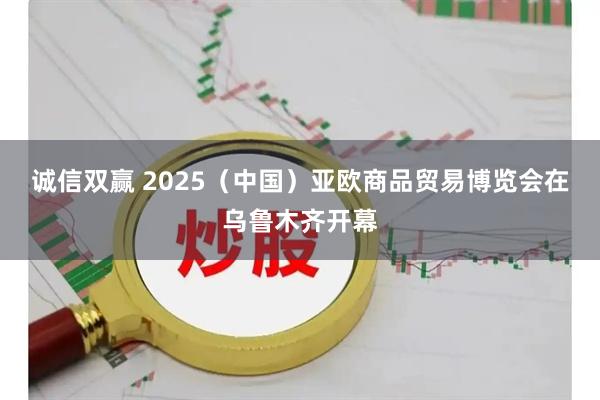 诚信双赢 2025（中国）亚欧商品贸易博览会在乌鲁木齐开幕