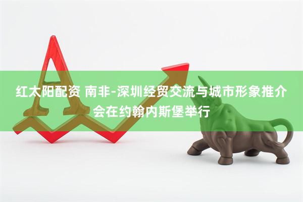 红太阳配资 南非-深圳经贸交流与城市形象推介会在约翰内斯堡举行