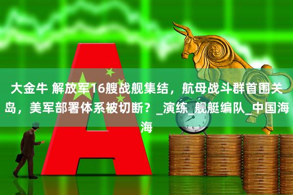 大金牛 解放军16艘战舰集结，航母战斗群首围关岛，美军部署体系被切断？_演练_舰艇编队_中国海