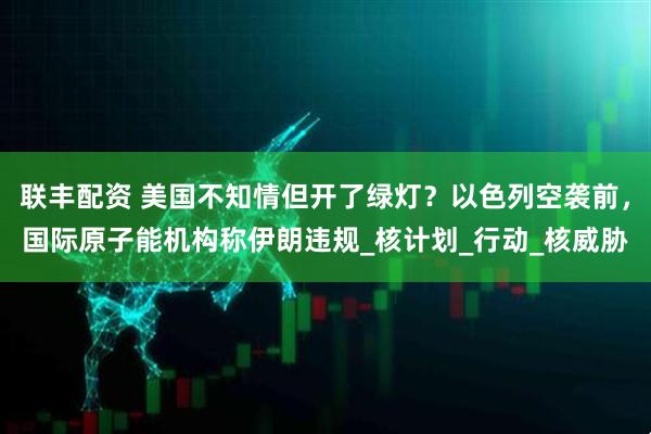 联丰配资 美国不知情但开了绿灯？以色列空袭前，国际原子能机构称伊朗违规_核计划_行动_核威胁