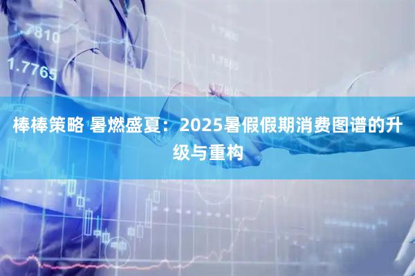 棒棒策略 暑燃盛夏：2025暑假假期消费图谱的升级与重构