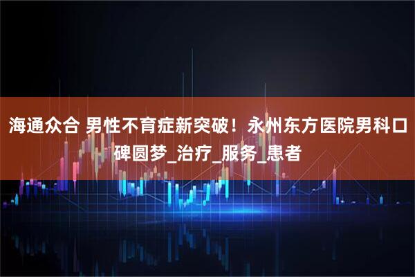 海通众合 男性不育症新突破！永州东方医院男科口碑圆梦_治疗_服务_患者
