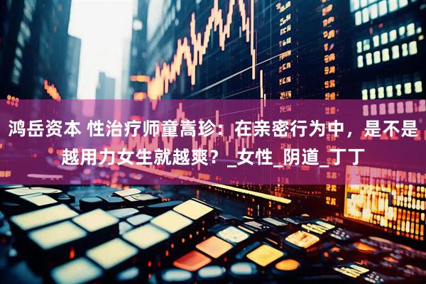 鸿岳资本 性治疗师童嵩珍：在亲密行为中，是不是越用力女生就越爽？_女性_阴道_丁丁