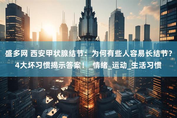 盛多网 西安甲状腺结节：为何有些人容易长结节？4大坏习惯揭示答案！_情绪_运动_生活习惯