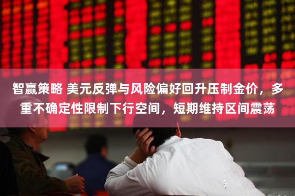 智赢策略 美元反弹与风险偏好回升压制金价，多重不确定性限制下行空间，短期维持区间震荡