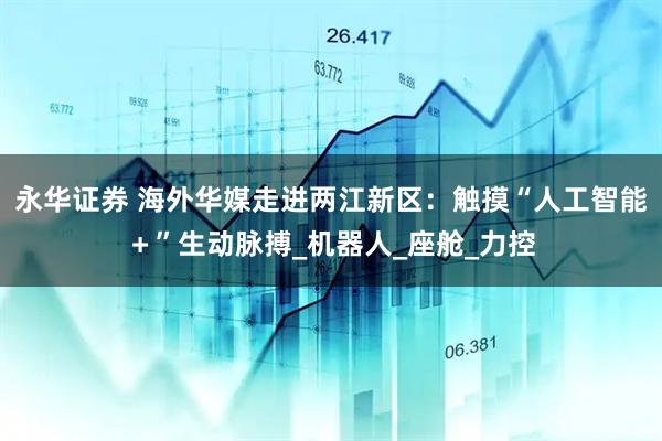 永华证券 海外华媒走进两江新区：触摸“人工智能＋”生动脉搏_机器人_座舱_力控