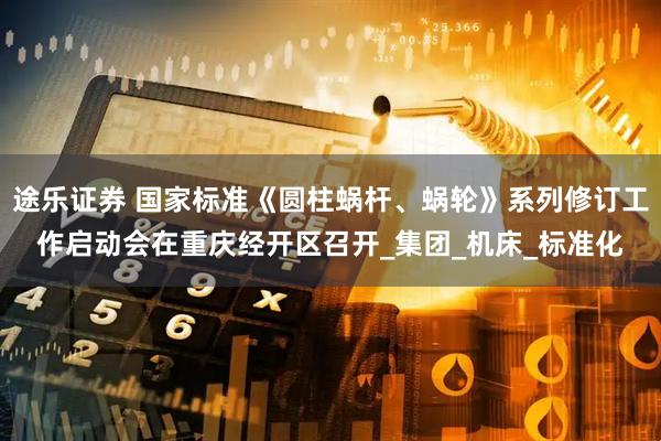 途乐证券 国家标准《圆柱蜗杆、蜗轮》系列修订工作启动会在重庆经开区召开_集团_机床_标准化