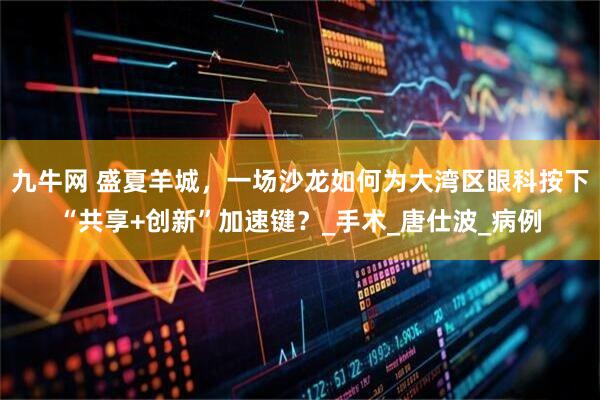 九牛网 盛夏羊城，一场沙龙如何为大湾区眼科按下“共享+创新”加速键？_手术_唐仕波_病例