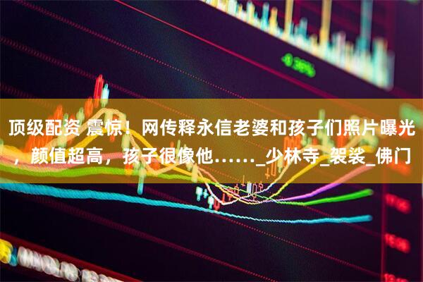 顶级配资 震惊！网传释永信老婆和孩子们照片曝光，颜值超高，孩子很像他……_少林寺_袈裟_佛门