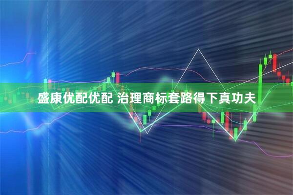 盛康优配优配 治理商标套路得下真功夫