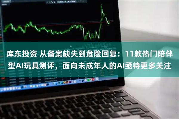 库东投资 从备案缺失到危险回复：11款热门陪伴型AI玩具测评，面向未成年人的AI亟待更多关注