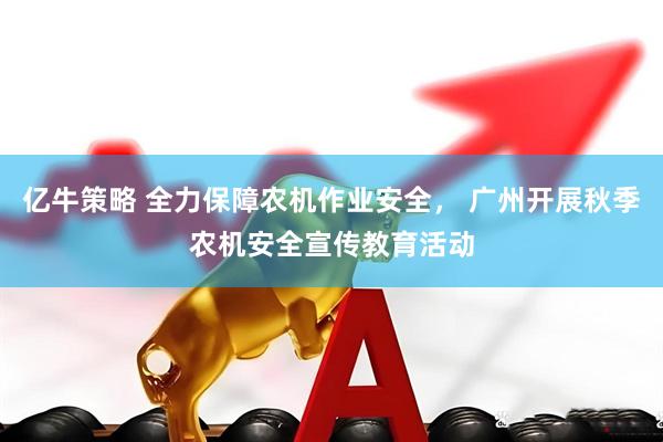亿牛策略 全力保障农机作业安全， 广州开展秋季农机安全宣传教育活动