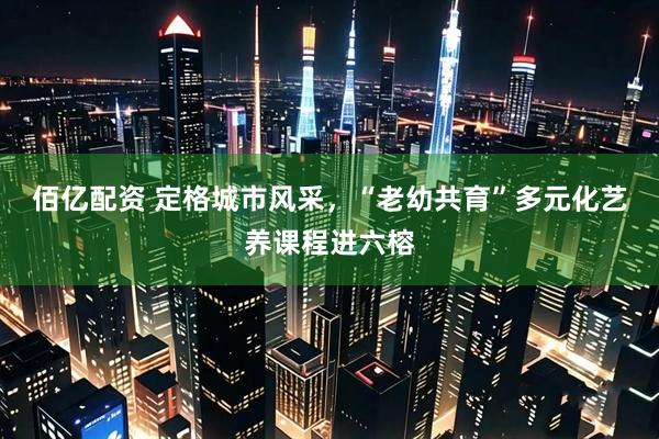 佰亿配资 定格城市风采，“老幼共育”多元化艺养课程进六榕