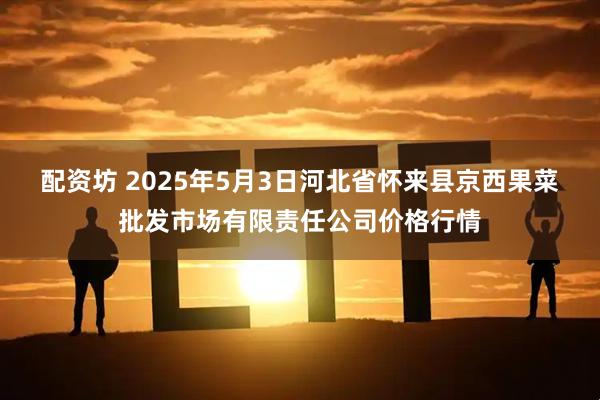 配资坊 2025年5月3日河北省怀来县京西果菜批发市场有限责任公司价格行情