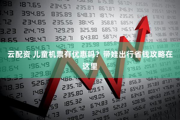 云配资 儿童机票有优惠吗？带娃出行省钱攻略在这里