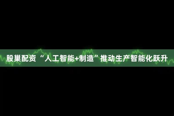 股巢配资 “人工智能+制造”推动生产智能化跃升