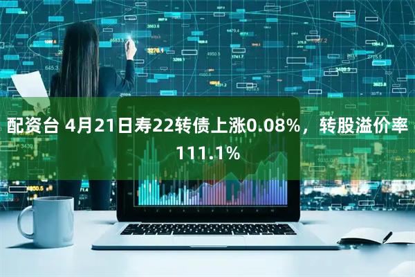 配资台 4月21日寿22转债上涨0.08%，转股溢价率111.1%