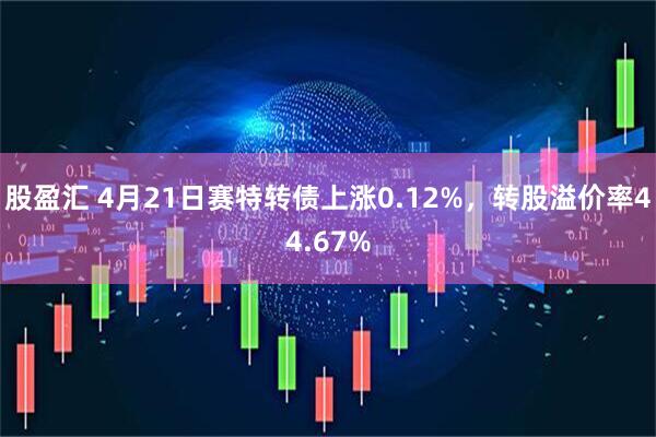 股盈汇 4月21日赛特转债上涨0.12%，转股溢价率44.67%