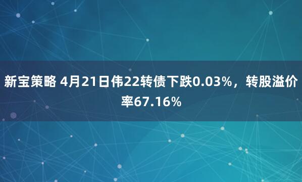 新宝策略 4月21日伟22转债下跌0.03%，转股溢价率67.16%