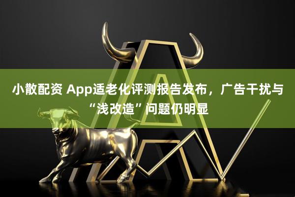 小散配资 App适老化评测报告发布，广告干扰与“浅改造”问题仍明显
