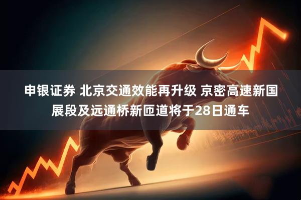 申银证券 北京交通效能再升级 京密高速新国展段及远通桥新匝道将于28日通车