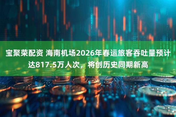 宝聚荣配资 海南机场2026年春运旅客吞吐量预计达817.5万人次，将创历史同期新高