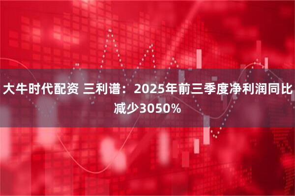 大牛时代配资 三利谱：2025年前三季度净利润同比减少3050%