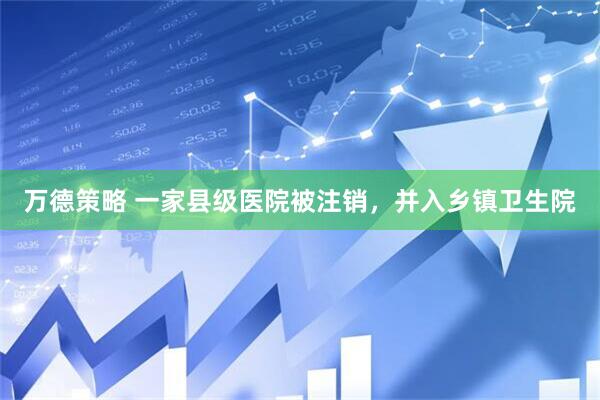 万德策略 一家县级医院被注销，并入乡镇卫生院